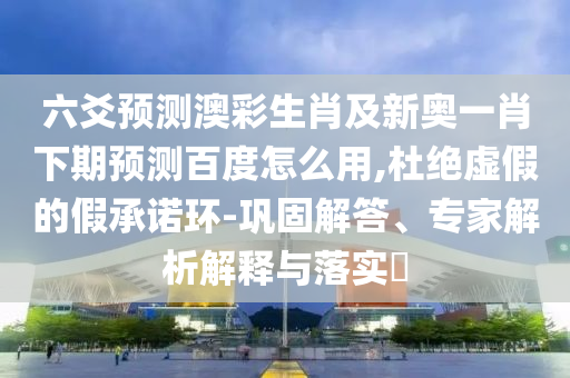 六爻预测澳彩生肖及新奥一肖下期预测百度怎么用,杜绝虚假的假承诺环-巩固解答、专家解析解释与落实