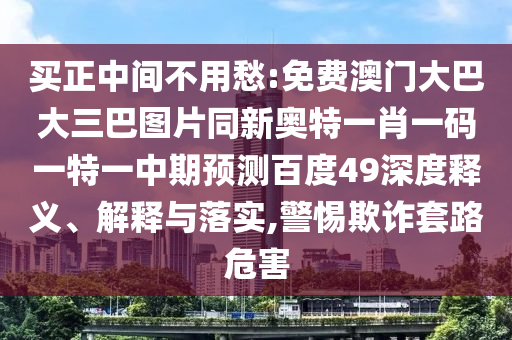 买正中间不用愁:免费澳门大巴大三巴图片同新奥特一肖一码一特一中期预测百度49深度释义、解释与落实,警惕欺诈套路危害