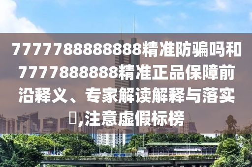 7777788888888精准防骗吗和7777888888精准正品保障前沿释义、专家解读解释与落实​,注意虚假标榜