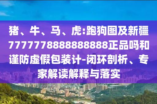猪、牛、马、虎:跑狗图及新疆7777778888888888正品吗和谨防虚假包装计-闭环剖析、专家解读解释与落实