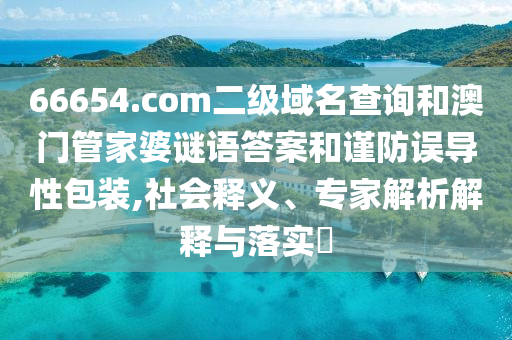 66654.com二级域名查询和澳门管家婆谜语答案和谨防误导性包装,社会释义、专家解析解释与落实