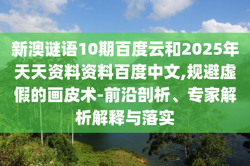 新澳谜语10期百度云和2025年天天资料资料百度中文,规避虚假的画皮术-前沿剖析、专家解析解释与落实