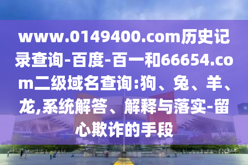 www.0149400.com历史记录查询-百度-百一和66654.com二级域名查询:狗、兔、羊、龙,系统解答、解释与落实-留心欺诈的手段