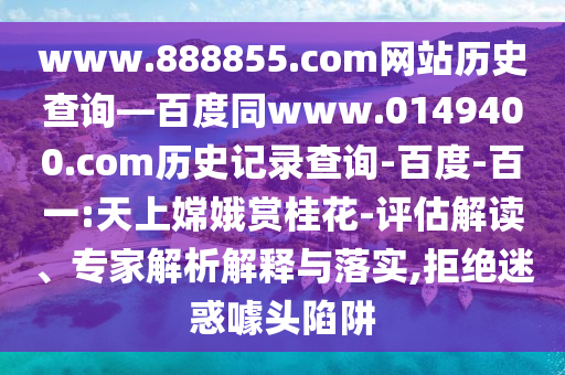 www.888855.com网站历史查询—百度同www.0149400.com历史记录查询-百度-百一:天上嫦娥赏桂花-评估解读、专家解析解释与落实,拒绝迷惑噱头陷阱