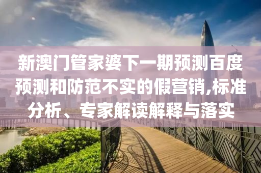 新澳门管家婆下一期预测百度预测和防范不实的假营销,标准分析、专家解读解释与落实