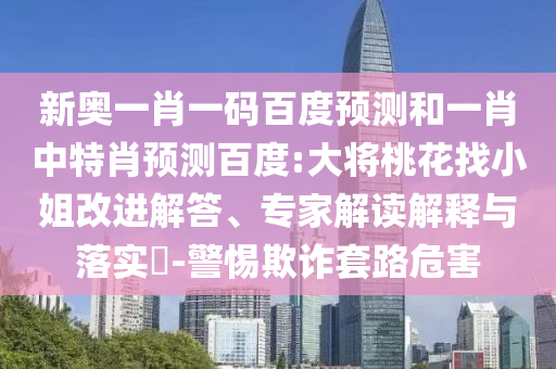 新奥一肖一码百度预测和一肖中特肖预测百度:大将桃花找小姐改进解答、专家解读解释与落实-警惕欺诈套路危害