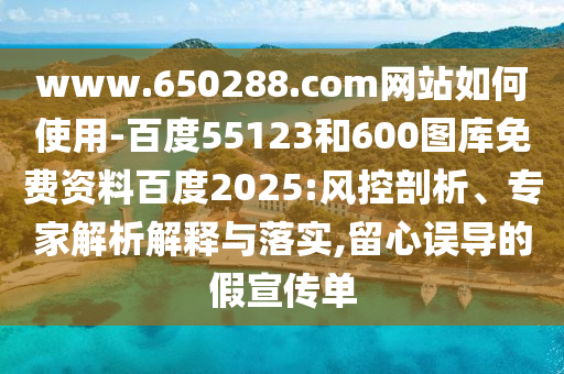 www.650288.com网站如何使用-百度55123和600图库免费资料百度2025:风控剖析、专家解析解释与落实,留心误导的假宣传单