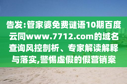 告发:管家婆免费谜语10期百度云同www.7712.com的域名查询风控剖析、专家解读解释与落实,警惕虚假的假营销案