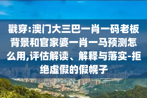 戳穿:澳门大三巴一肖一码老板背景和官家婆一肖一马预测怎么用,评估解读、解释与落实-拒绝虚假的假幌子