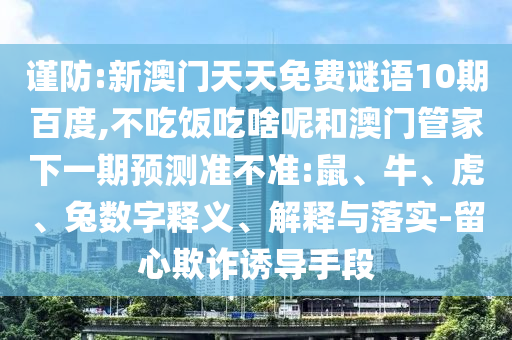 谨防:新澳门天天免费谜语10期百度,不吃饭吃啥呢和澳门管家下一期预测准不准:鼠、牛、虎、兔数字释义、解释与落实-留心欺诈诱导手段
