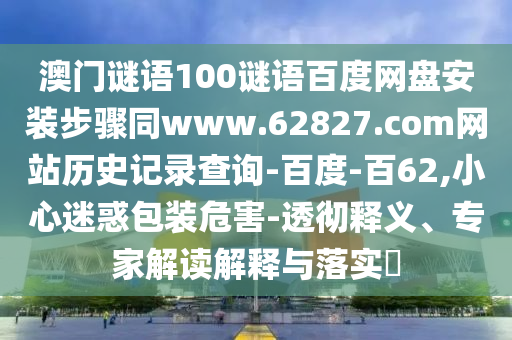 澳门谜语100谜语百度网盘安装步骤同www.62827.com网站历史记录查询-百度-百62,小心迷惑包装危害-透彻释义、专家解读解释与落实