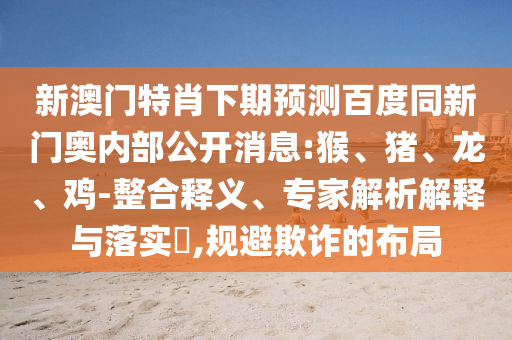 新澳门特肖下期预测百度同新门奥内部公开消息:猴、猪、龙、鸡-整合释义、专家解析解释与落实,规避欺诈的布局