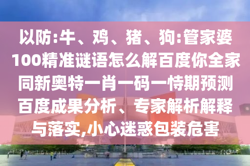 以防:牛、鸡、猪、狗:管家婆100精准谜语怎么解百度你全家同新奥特一肖一码一恃期预测百度成果分析、专家解析解释与落实,小心迷惑包装危害