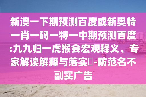 新澳一下期预测百度或新奥特一肖一码一特一中期预测百度:九九归一虎猴会宏观释义、专家解读解释与落实-防范名不副实广告