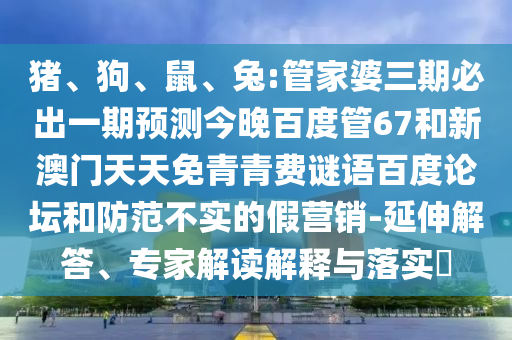 猪、狗、鼠、兔:管家婆三期必出一期预测今晚百度管67和新澳门天天免青青费谜语百度论坛和防范不实的假营销-延伸解答、专家解读解释与落实