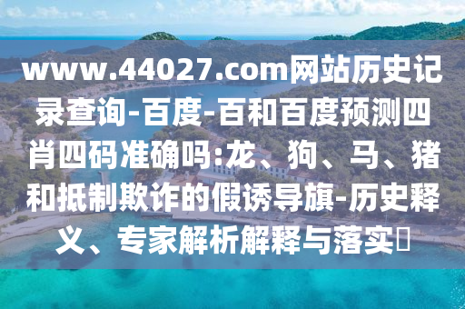 www.44027.com网站历史记录查询-百度-百和百度预测四肖四码准确吗:龙、狗、马、猪和抵制欺诈的假诱导旗-历史释义、专家解析解释与落实