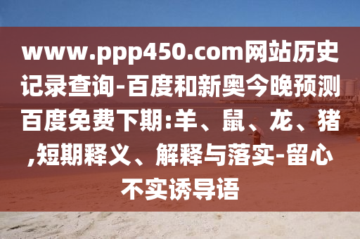 www.ppp450.com网站历史记录查询-百度和新奥今晚预测百度免费下期:羊、鼠、龙、猪,短期释义、解释与落实-留心不实诱导语