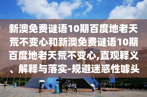 新澳免费谜语10期百度地老天荒不变心和新澳免费谜语10期百度地老天荒不变心,直观释义、解释与落实-规避迷惑性噱头