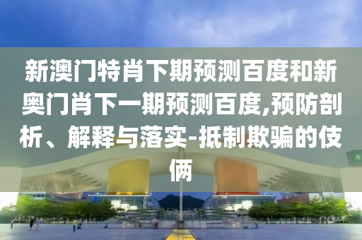 新澳门特肖下期预测百度和新奥门肖下一期预测百度,预防剖析、解释与落实-抵制欺骗的伎俩