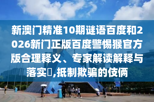 新澳门精准10期谜语百度和2026新门正版百度警惕猴官方版合理释义、专家解读解释与落实,抵制欺骗的伎俩