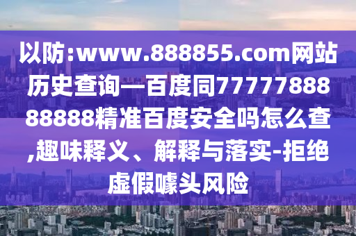 以防:www.888855.com网站历史查询—百度同7777788888888精准百度安全吗怎么查,趣味释义、解释与落实-拒绝虚假噱头风险