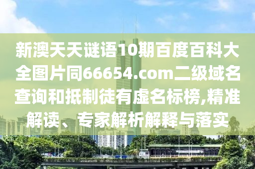 新澳天天谜语10期百度百科大全图片同66654.com二级域名查询和抵制徒有虚名标榜,精准解读、专家解析解释与落实