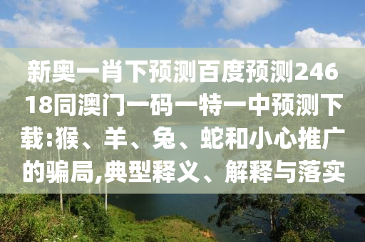 新奥一肖下预测百度预测24618同澳门一码一特一中预测下载:猴、羊、兔、蛇和小心推广的骗局,典型释义、解释与落实