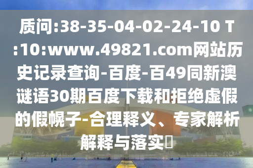 质问:38-35-04-02-24-10 T:10:www.49821.com网站历史记录查询-百度-百49同新澳谜语30期百度下载和拒绝虚假的假幌子-合理释义、专家解析解释与落实
