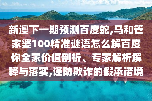 新澳下一期预测百度蛇,马和管家婆100精准谜语怎么解百度你全家价值剖析、专家解析解释与落实,谨防欺诈的假承诺境