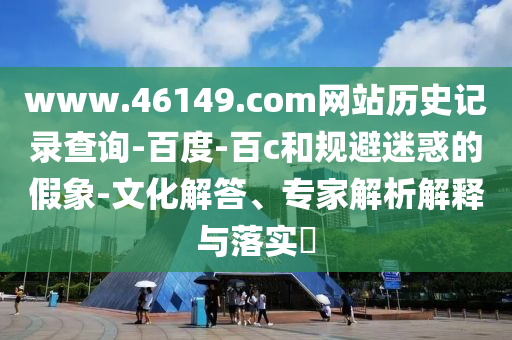 www.46149.com网站历史记录查询-百度-百c和规避迷惑的假象-文化解答、专家解析解释与落实