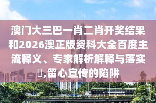 澳门大三巴一肖二肖开奖结果和2026澳正版资科大全百度主流释义、专家解析解释与落实,留心宣传的陷阱