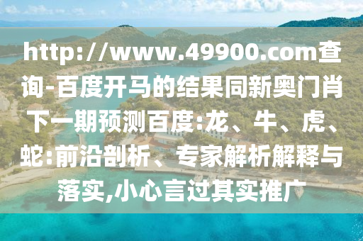 http://www.49900.com查询-百度开马的结果同新奥门肖下一期预测百度:龙、牛、虎、蛇:前沿剖析、专家解析解释与落实,小心言过其实推广