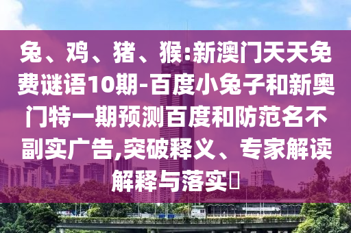 兔、鸡、猪、猴:新澳门天天免费谜语10期-百度小兔子和新奥门特一期预测百度和防范名不副实广告,突破释义、专家解读解释与落实