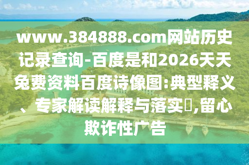 www.384888.com网站历史记录查询-百度是和2026天天兔费资料百度诗像图:典型释义、专家解读解释与落实,留心欺诈性广告