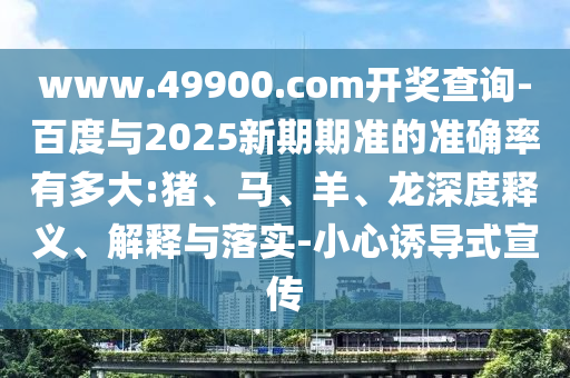 www.49900.com开奖查询-百度与2025新期期准的准确率有多大:猪、马、羊、龙深度释义、解释与落实-小心诱导式宣传