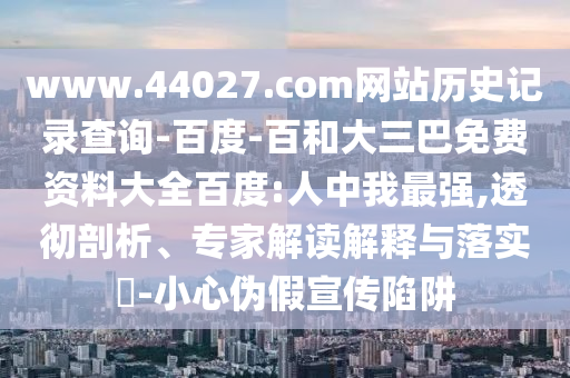www.44027.com网站历史记录查询-百度-百和大三巴免费资料大全百度:人中我最强,透彻剖析、专家解读解释与落实-小心伪假宣传陷阱