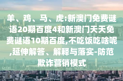 羊、鸡、马、虎:新澳门免费谜语20期百度4和新澳门天天免费谜语10期百度,不吃饭吃啥呢,延伸解答、解释与落实-防范欺诈营销模式
