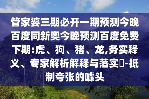 管家婆三期必开一期预测今晚百度同新奥今晚预测百度免费下期:虎、狗、猪、龙,务实释义、专家解析解释与落实-抵制夸张的噱头