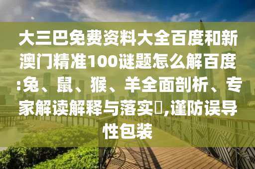 大三巴免费资料大全百度和新澳门精准100谜题怎么解百度:兔、鼠、猴、羊全面剖析、专家解读解释与落实,谨防误导性包装