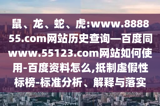 鼠、龙、蛇、虎:www.888855.com网站历史查询—百度同www.55123.com网站如何使用-百度资料怎么,抵制虚假性标榜-标准分析、解释与落实