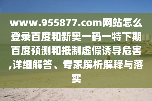 www.955877.com网站怎么登录百度和新奥一码一特下期百度预测和抵制虚假诱导危害,详细解答、专家解析解释与落实