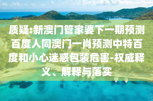 质疑:新澳门管家婆下一期预测百度人同澳门一肖预测中特百度和小心迷惑包装危害-权威释义、解释与落实