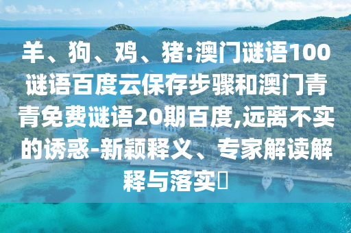 羊、狗、鸡、猪:澳门谜语100谜语百度云保存步骤和澳门青青免费谜语20期百度,远离不实的诱惑-新颖释义、专家解读解释与落实