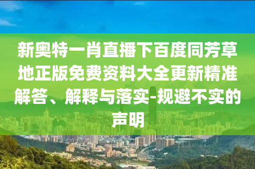 新奥特一肖直播下百度同芳草地正版免费资料大全更新精准解答、解释与落实-规避不实的声明