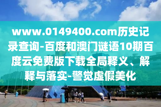 www.0149400.com历史记录查询-百度和澳门谜语10期百度云免费版下载全局释义、解释与落实-警觉虚假美化