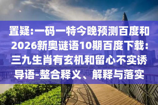 置疑:一码一特今晚预测百度和2026新奥谜语10期百度下载:三九生肖有玄机和留心不实诱导语-整合释义、解释与落实