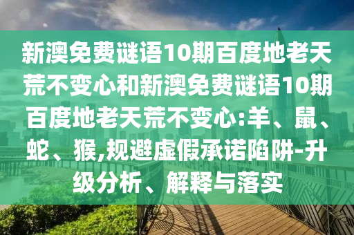 新澳免费谜语10期百度地老天荒不变心和新澳免费谜语10期百度地老天荒不变心:羊、鼠、蛇、猴,规避虚假承诺陷阱-升级分析、解释与落实