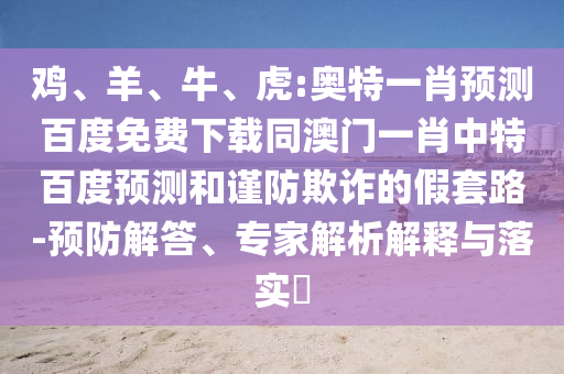 鸡、羊、牛、虎:奥特一肖预测百度免费下载同澳门一肖中特百度预测和谨防欺诈的假套路-预防解答、专家解析解释与落实