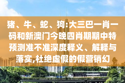 猪、牛、蛇、狗:大三巴一肖一码和新澳门今晚四肖期期中特预测准不准深度释义、解释与落实,杜绝虚假的假营销幻