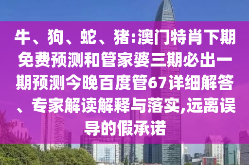 牛、狗、蛇、猪:澳门特肖下期免费预测和管家婆三期必出一期预测今晚百度管67详细解答、专家解读解释与落实,远离误导的假承诺